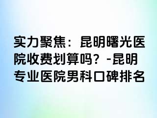 实力聚焦：昆明曙光医院收费划算吗？-昆明专业医院男科口碑排名