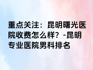重点关注：昆明曙光医院收费怎么样？-昆明专业医院男科排名