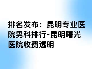 排名发布：昆明专业医院男科排行-昆明曙光医院收费透明