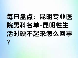 每日盘点：昆明专业医院男科名单-昆明性生活时硬不起来怎么回事？