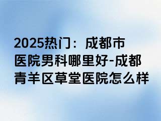 2025热门：成都市医院男科哪里好-成都青羊区草堂医院怎么样