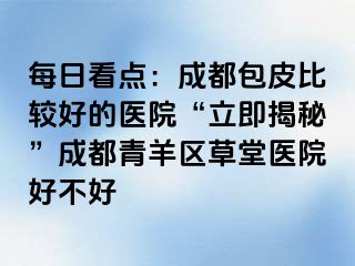 每日看点：成都包皮比较好的医院“立即揭秘”成都青羊区草堂医院好不好