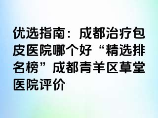 优选指南：成都治疗包皮医院哪个好“精选排名榜”成都青羊区草堂医院评价