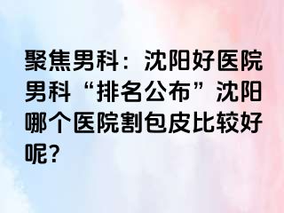 聚焦男科：沈阳好医院男科“排名公布”沈阳哪个医院割包皮比较好呢？