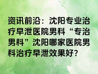 资讯前沿：沈阳专业治疗早泄医院男科“专治男科”沈阳哪家医院男科治疗早泄效果好？