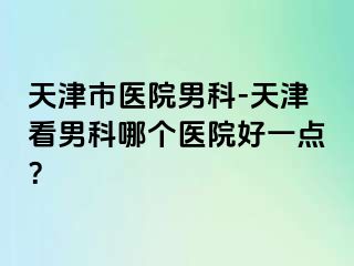 天津市医院男科-天津看男科哪个医院好一点？