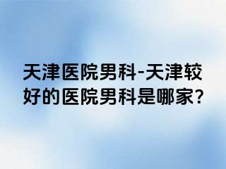 天津医院男科-天津较好的医院男科是哪家？