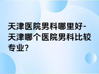 天津医院男科哪里好-天津哪个医院男科比较专业？