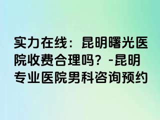 实力在线：昆明曙光医院收费合理吗？-昆明专业医院男科咨询预约