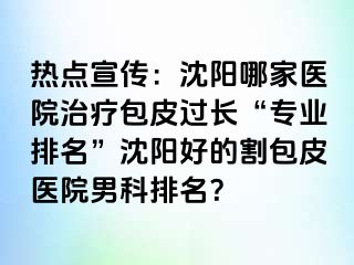 热点宣传：沈阳哪家医院治疗包皮过长“专业排名”沈阳好的割包皮医院男科排名？