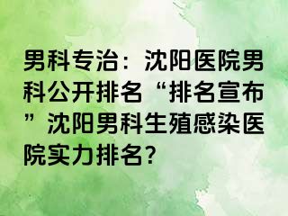 男科专治：沈阳医院男科公开排名“排名宣布”沈阳男科生殖感染医院实力排名？