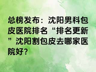 总榜发布：沈阳男科包皮医院排名“排名更新”沈阳割包皮去哪家医院好？