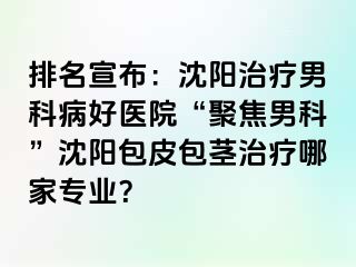 排名宣布：沈阳治疗男科病好医院“聚焦男科”沈阳包皮包茎治疗哪家专业？
