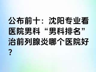 公布前十：沈阳专业看医院男科“男科排名”治前列腺炎哪个医院好？