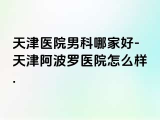 天津医院男科哪家好-天津阿波罗医院怎么样.
