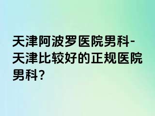 天津阿波罗医院男科-天津比较好的正规医院男科？