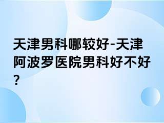 天津男科哪较好-天津阿波罗医院男科好不好？
