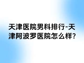 天津医院男科排行-天津阿波罗医院怎么样？
