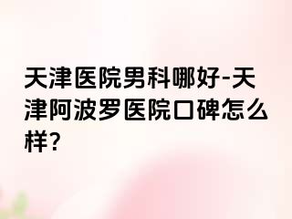 天津医院男科哪好-天津阿波罗医院口碑怎么样？