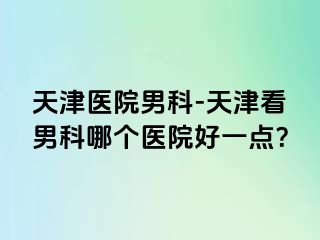 天津医院男科-天津看男科哪个医院好一点？