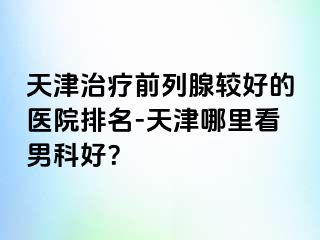 天津治疗前列腺较好的医院排名-天津哪里看男科好？