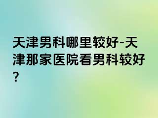 天津男科哪里较好-天津那家医院看男科较好？