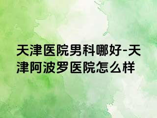 天津医院男科哪好-天津阿波罗医院怎么样
