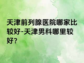 天津前列腺医院哪家比较好-天津男科哪里较好？
