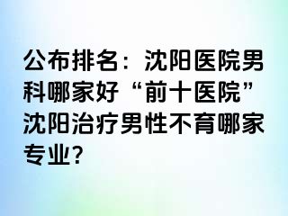 公布排名：沈阳医院男科哪家好“前十医院”沈阳治疗男性不育哪家专业？