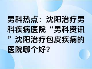 男科热点：沈阳治疗男科疾病医院“男科资讯”沈阳治疗包皮疾病的医院哪个好？