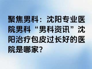 聚焦男科：沈阳专业医院男科“男科资讯”沈阳治疗包皮过长好的医院是哪家？