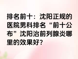 排名前十：沈阳正规的医院男科排名“前十公布”沈阳治前列腺炎哪里的效果好？