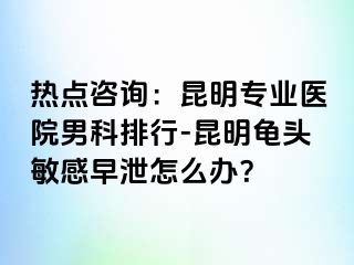 热点咨询：昆明专业医院男科排行-昆明龟头敏感早泄怎么办？