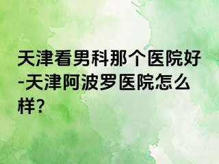 天津看男科那个医院好-天津阿波罗医院怎么样？