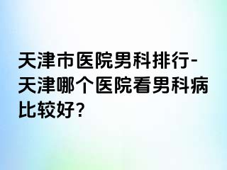 天津市医院男科排行-天津哪个医院看男科病比较好？