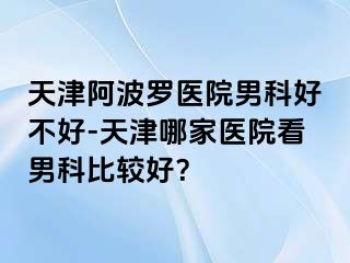 天津阿波罗医院男科好不好-天津哪家医院看男科比较好？