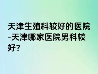 天津生殖科较好的医院-天津哪家医院男科较好？