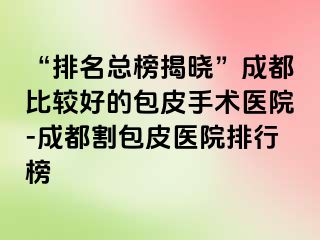 “排名总榜揭晓”成都比较好的包皮手术医院-成都割包皮医院排行榜