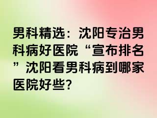 男科精选：沈阳专治男科病好医院“宣布排名”沈阳看男科病到哪家医院好些？