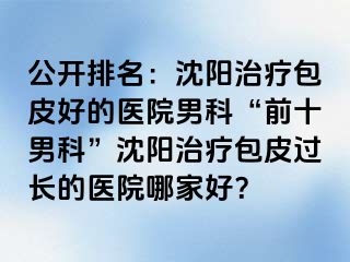 公开排名：沈阳治疗包皮好的医院男科“前十男科”沈阳治疗包皮过长的医院哪家好？