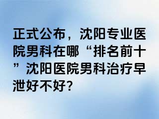 正式公布，沈阳专业医院男科在哪“排名前十”沈阳医院男科治疗早泄好不好？