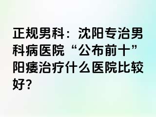 正规男科：沈阳专治男科病医院“公布前十”阳痿治疗什么医院比较好？