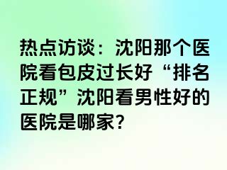 热点访谈：沈阳那个医院看包皮过长好“排名正规”沈阳看男性好的医院是哪家？
