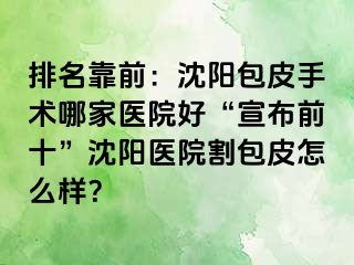 排名靠前：沈阳包皮手术哪家医院好“宣布前十”沈阳医院割包皮怎么样？