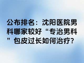 公布排名：沈阳医院男科哪家较好“专治男科”包皮过长如何治疗？