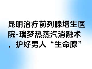 昆明治疗前列腺增生医院-瑞梦热蒸汽消融术，护好男人“生命腺”