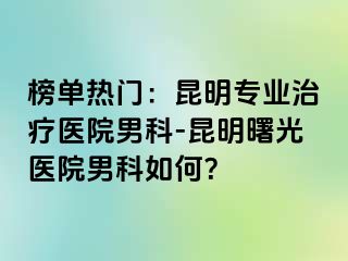 榜单热门：昆明专业治疗医院男科-昆明曙光医院男科如何？