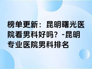榜单更新：昆明曙光医院看男科好吗？-昆明专业医院男科排名
