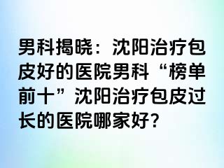 男科揭晓：沈阳治疗包皮好的医院男科“榜单前十”沈阳治疗包皮过长的医院哪家好？