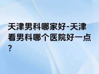 天津男科哪家好-天津看男科哪个医院好一点？